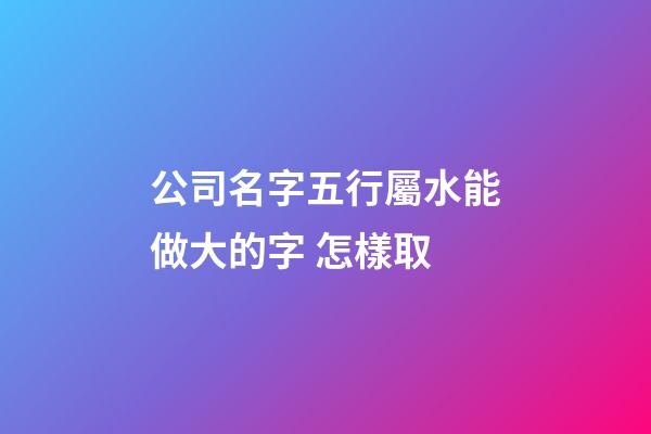 公司名字五行屬水能做大的字 怎樣取-第1張-公司起名-玄機派